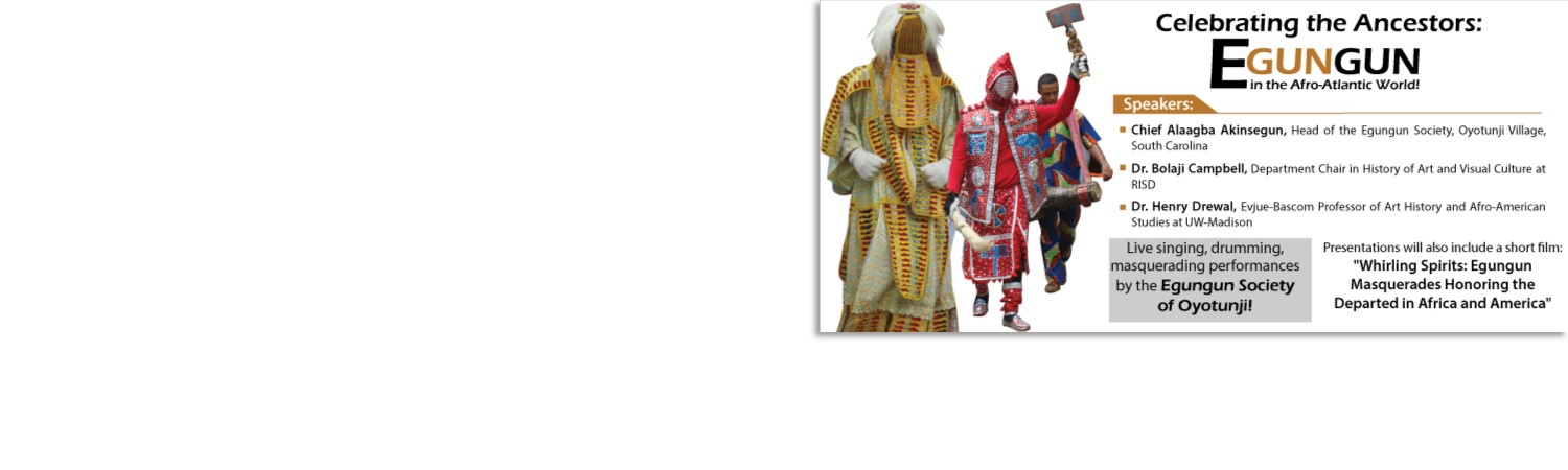 SPEAKERS: * Chief Alaagab Akinsegun, Head of the Egungun Society, Oyotunji Village, South Carolina * Bolaji Campbell, Department Chair in History of Art and Visual Culture at RISD * Dr. Henry Drewal, Evjue- Bascom Professor of Art History and Afro-American Studies at UW-Madison