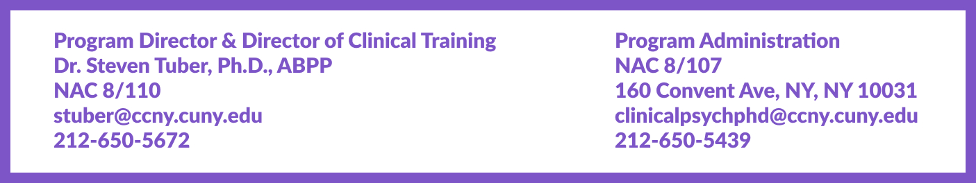 Program Director & Director of Clinical Training, Dr. Steven Tuber, PhD ABPP, NAC 8/110, stuber@ccny.cuny.edu, 212-650-5672. Program Administration NAC 8/107, 160 Convent Avenue, NY, NY 10031, clinicalpsychphd@ccny.cuny.edu, 212-650-5439