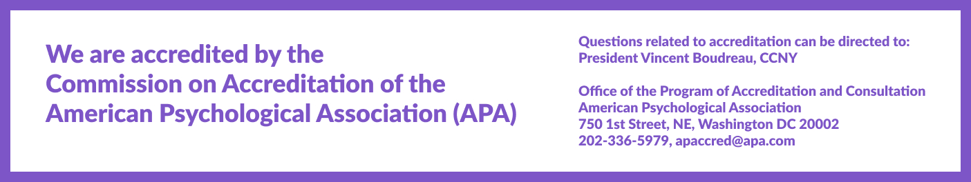 We are accredited by the American Psychological Association (APA). Questions related to accreditation can be directed to: President Vincent Boudreau, CCNY  Office of the Program of Accreditation and Consultation  American Psychological Association 750 1st Street, NE, Washington DC 20002 202-336-5979, apaccred@apa.com 