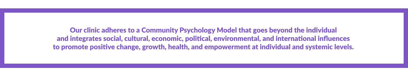 Our clinic adheres to a Community Psychology Model that goes beyond the individual  and integrates social, cultural, economic, political, environmental, and international influences  to promote positive change, growth, health, and empowerment at individual and systemic levels. 
