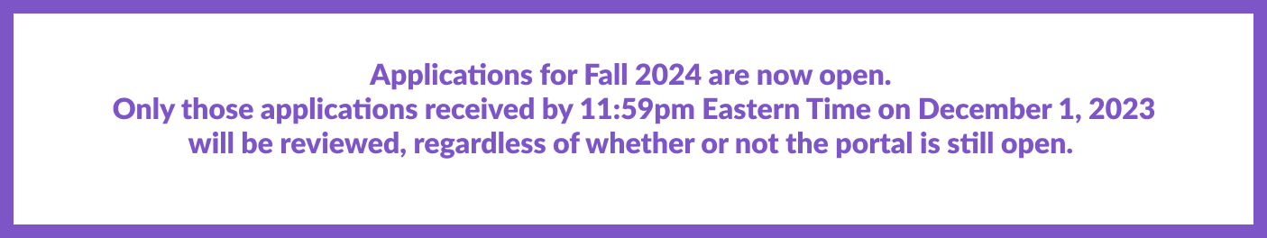 Applications for Fall 2024 are available. Only applications received by 11:59pm EST on December 1, 2023 will be reviewed regardless of whether or not the portal is still open.