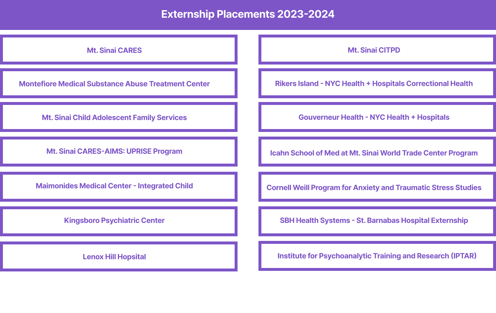 Externship Placements 2023-2024: Mt. Sinai CARES, Mt. Sinai CITPD, Montefiore Medical Substance Abuse Treatment Center, Rikers Island - NYC Health + Hospitals Correctional Health, Mt. Sinai Child Adolescent Family Services, Gouverneur Health - NYC Health + Hospitals, Mt. Sinai CARES-AIMS: UPRISE Program, Icahn School of Med at Mt. Sinai World Trade Center Program, Maimonides Medical Center - Integrated Child, Cornell Weill Program for Anxiety and Traumatic Stress Studies, Kingsboro Psychiatric Center, SBH H