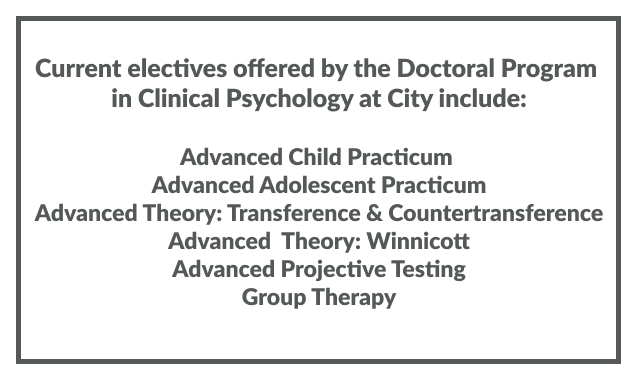 Current Electives Offered by Doctoral Program in Clinical Psychology at City Include: Advanced Child Practicum, Advanced Adolescent Practicum, Advanced Theory: Transference and Countertransference, Advanced Theory: Winicott, Advanced Projective Testing, Group Therapy
