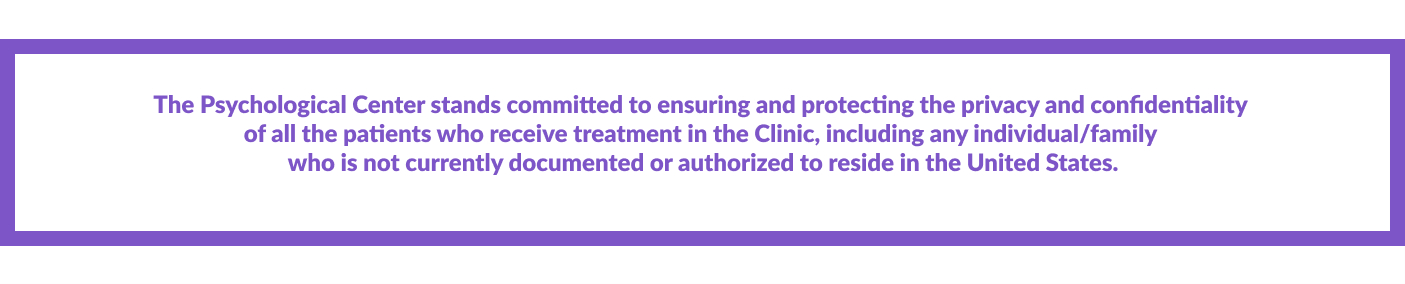 The Psychological Center stands committed to ensuring and protecting the privacy and confidentiality  of all the patients who receive treatment in the Clinic, including any individual/family  who is not currently documented or authorized to reside in the United States.