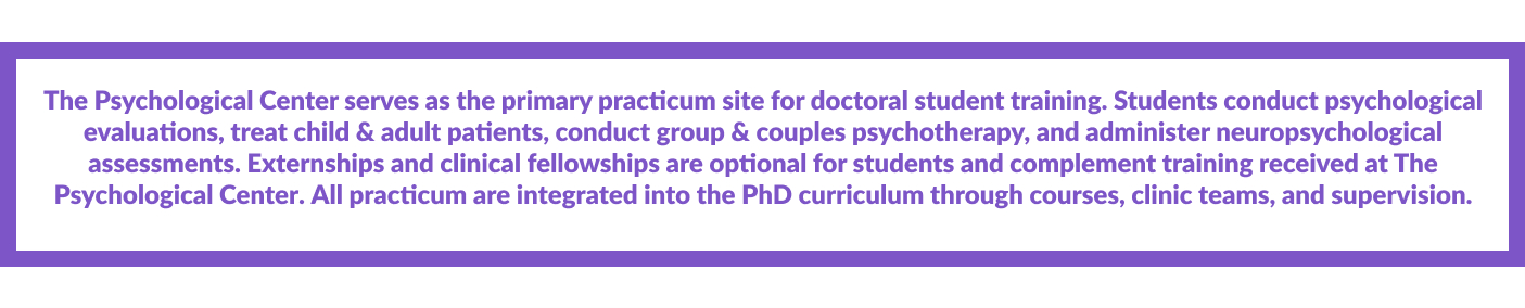 The Psychological Center serves as the primary practicum site for doctoral student training. Students conduct psychological evaluations, treat adult & child patients, conduct group and couples psychotherapy, and administer neuropsychological assessments. Externships and clinical fellowships are optional for students and complement training at The Psychological Center. All practicum are integrated into the PhD curriculum through courses, clinic teams, and supervision.