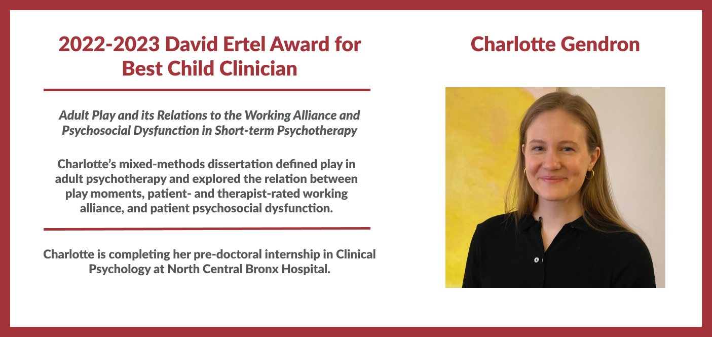 Charlotte Gendron 2022-2023 David Ertel Award for Best Child Clinician. Charlotte’s mixed-methods dissertation defined play in adult psychotherapy and explored the relation between play moments, patient- and therapist-rated working alliance, and patient psychosocial dysfunction.