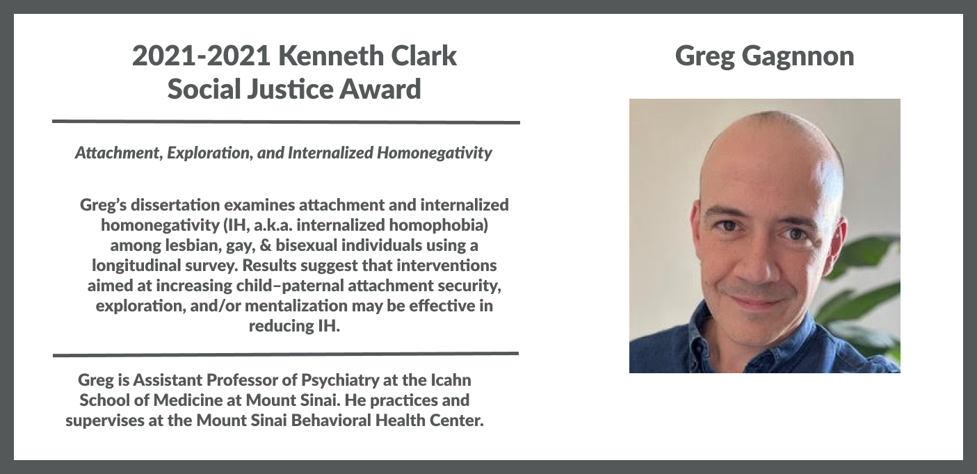 Greg Gagnon, 2021-2022 Kenneth Clark Social Justice Award for his dissertation examining internalized homonegativity among LGB individuals using a longitudinal survey. Results suggest that interventions aimed at increasing child–paternal attachment security, exploration, and/or mentalization may be effective in reducing IH.  Gregory Gagnon is an Assistant Professor of Psychiatry at the Icahn School of Medicine at Mount Sinai. He practices and supervises at Mount Sinai. 