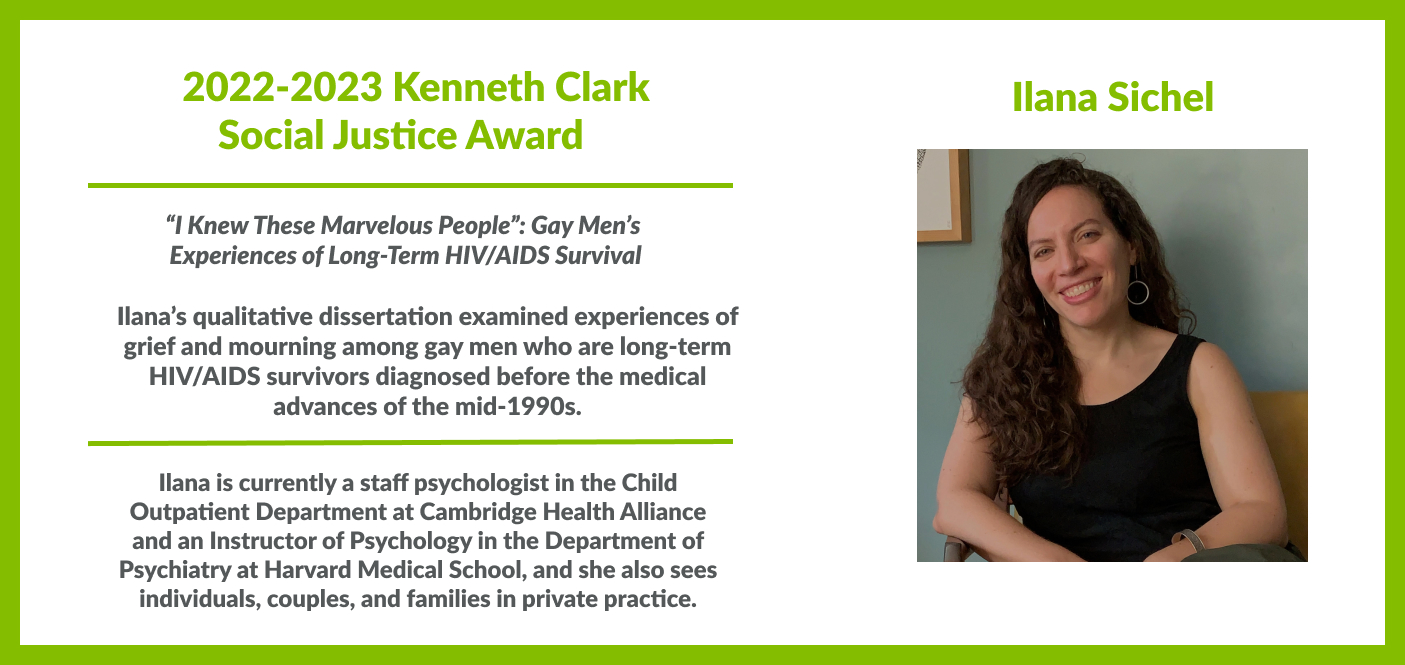 Ilana Sichel, 2022-2023 Kenneth Clark Social Justice Award for her qualitative dissertation, "“I Knew These Marvelous People”: Gay Men’s  Experiences of Long-Term HIV/AIDS Survival," examining experiences of grief and mourning among gay men who are long-term HIV/AIDS survivors diagnosed before the medical advances of the mid-1990s. I am currently a staff psychologist in the Child Outpatient Department at Cambridge Health Alliance and an Instructor of Psychology in the Department of Psychiatry at Harvard Med