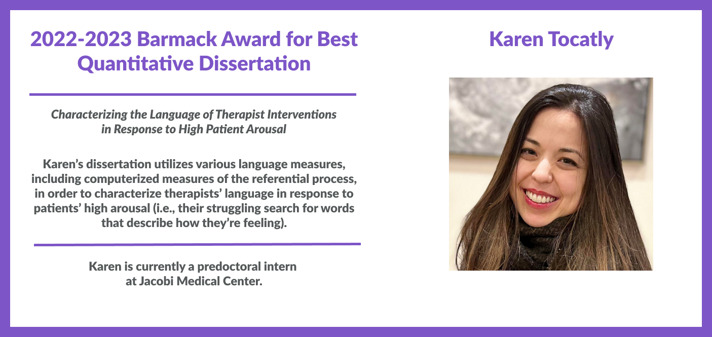 Karen Tocatly, 2022-2023 Barmack Award for Best Quantitative Dissertation. Her dissertation is titled "Characterizing the Language of Therapist Interventions in Response to High Patient Arousal" and utilizes various language measures, including computerized measures of the Referential Process, in order to characterize therapists’ language in response to patients’ high Arousal (i.e., their struggling search for words that describe how they’re feeling). Karen is a predoctoral intern at Jacobi Medical Center.