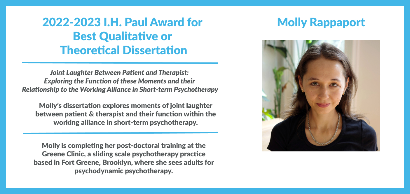 Molly Rappaport, 2022-2023 I.H. Paul Award for Best Qualitative/Theoretical Dissertation for "Joint Laughter Between Patient and Therapist: Exploring the Function of these Moments and their Relationship to the Working Alliance in Short-term Psychotherapy. Dr. Rappaport’s dissertation explores moments of joint laughter between patient & therapist and their function within the working alliance in short-term psychotherapy. Dr. Rappaport is completing her post-doctoral training at the Greene Clinic.
