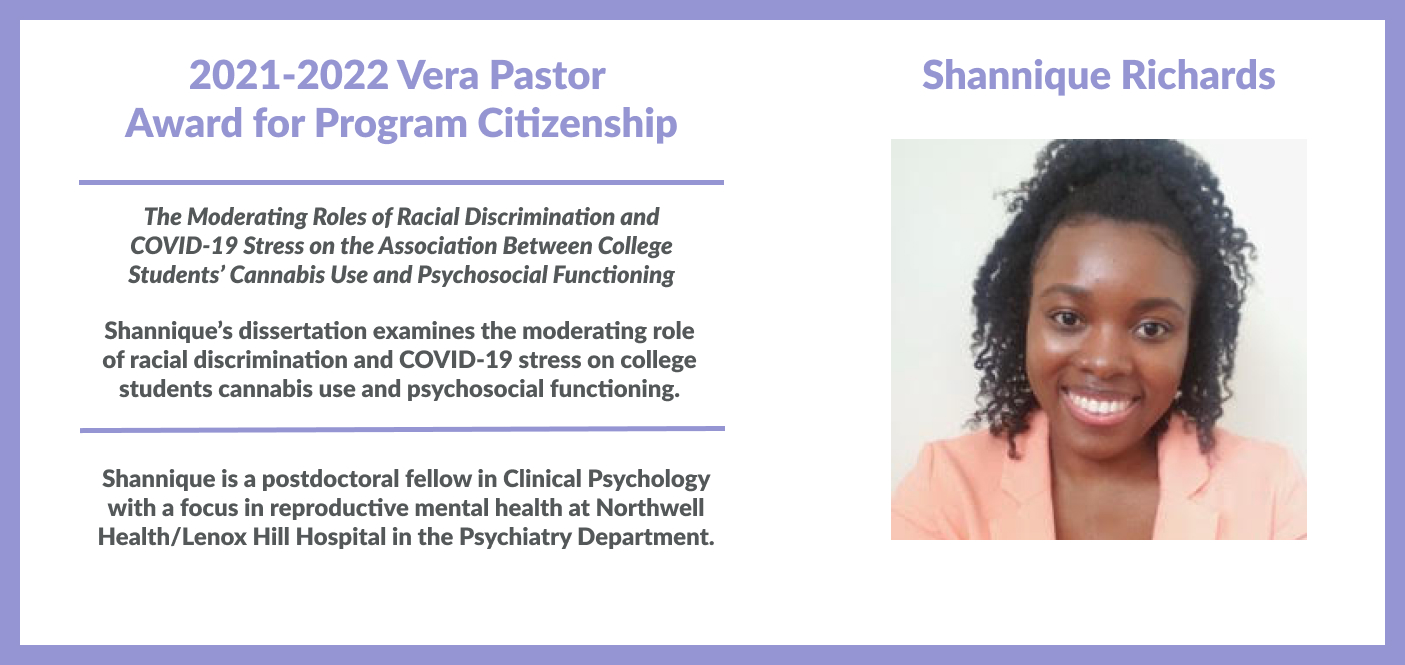 Shannique Richards, 2021-2022 Vera Pastor  Award for Program Citizenship. Her dissertation, "The Moderating Roles of Racial Discrimination and COVID-19 Stress on the Association Between College Students’ Cannabis Use and Psychosocial Functioning," examines the moderating role of racial discrimination and COVID-19 stress on college students cannabis use and psychosocial functioning. Dr. Richards is a postdoctoral fellow in Clinical Psychology in reproductive mental health at Northwell Health/Lenox.
