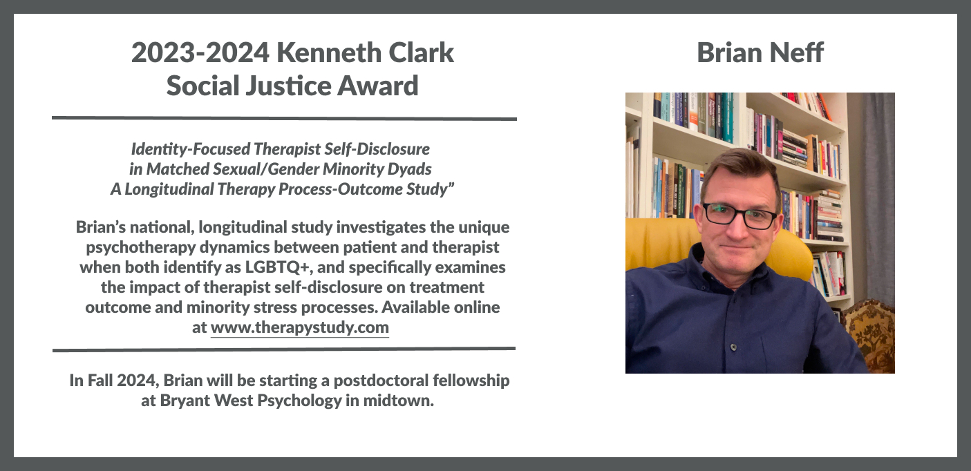 2023-2024 Kenneth Clark Social Justice Award Brian Neff Brian’s national, longitudinal study investigates the unique psychotherapy dynamics between patient and therapist when both identify as LGBTQ+, and specifically examines the impact of therapist self-disclosure on treatment outcome and minority stress processes. Available online at www.therapystudy.com
In Fall 2024, Brian will be starting a postdoctoral fellowship at Bryant West Psychology in midtown.