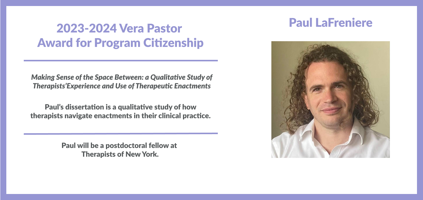 Paul LaFreniere won the 2023-2024 Vera Pastor Award for Program Citizenship Making Sense of the Space Between: a Qualitative Study of Therapists’ Experience and Use of Therapeutic Enactments, Paul is a postdoctoral fellow at Therapists at New York