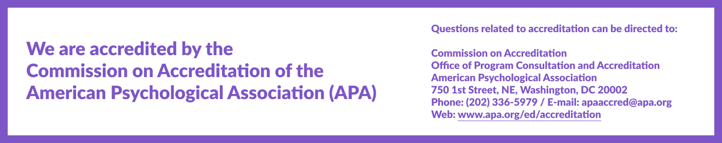 We are accredited by the Commission on Accreditation of the American Psychological Association Questions related to the program’s accredited status should be directed to the Commission on Accreditation: Office of Program Consultation and Accreditation American Psychological Association 750 1st Street, NE, Washington, DC 20002 Phone: (202) 336-5979 / E-mail: apaaccred@apa.org Web: www.apa.org/ed/accreditation