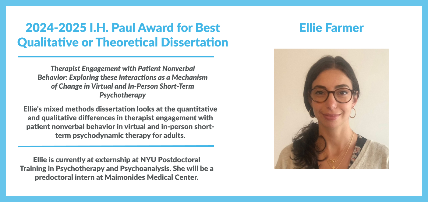Ellie Farmer won the 2024-2025 I.H. Paul Award for Best Qualitative or Theoretical Dissertation for her work titled "Therapist Engagement with Patient Nonverbal Behavior: Exploring these Interactions as a Mechanism of Change in Virtual and In-Person Short-Term Psychotherapy". Ellie is currently at externship at NYU Postdoctoral Training in Psychotherapy and Psychoanalysis. She will be a  predoctoral intern at Maimonides Medical Center.