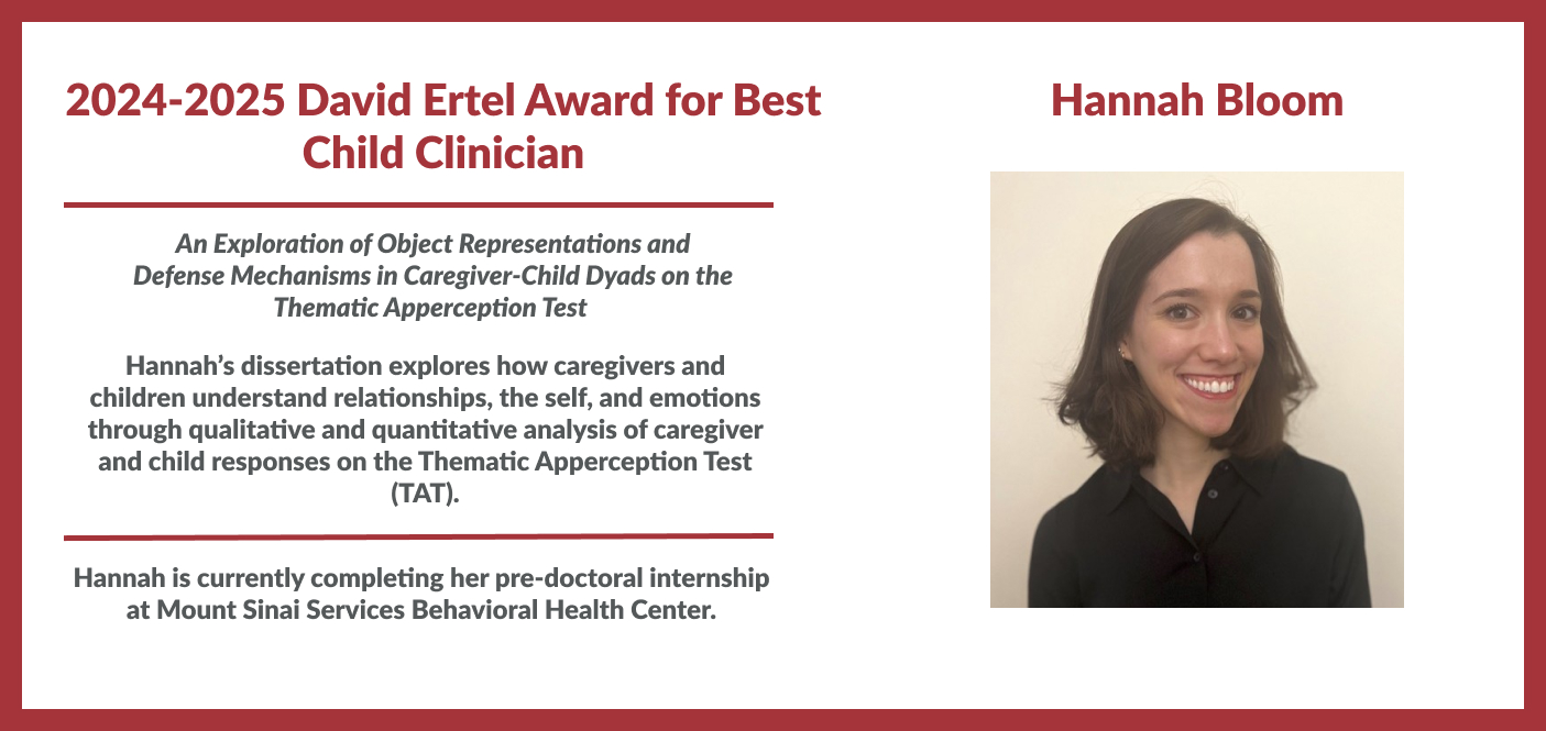Hannah Bloom is the winner of 2024-2025 David Ertel Award for Best Child Clinician. Her dissertation is titled "An Exploration of Object Representations and Defense Mechanisms in Caregiver-Child Dyads on the Thematic Apperception Test". Hannah’s dissertation explores how caregivers and children understand relationships, the self, and emotions through analysis of responses on the Thematic Apperception Test (TAT). Hannah is completing her pre-doctoral ninternship at Mount Sinai Services Behavioral Health. 