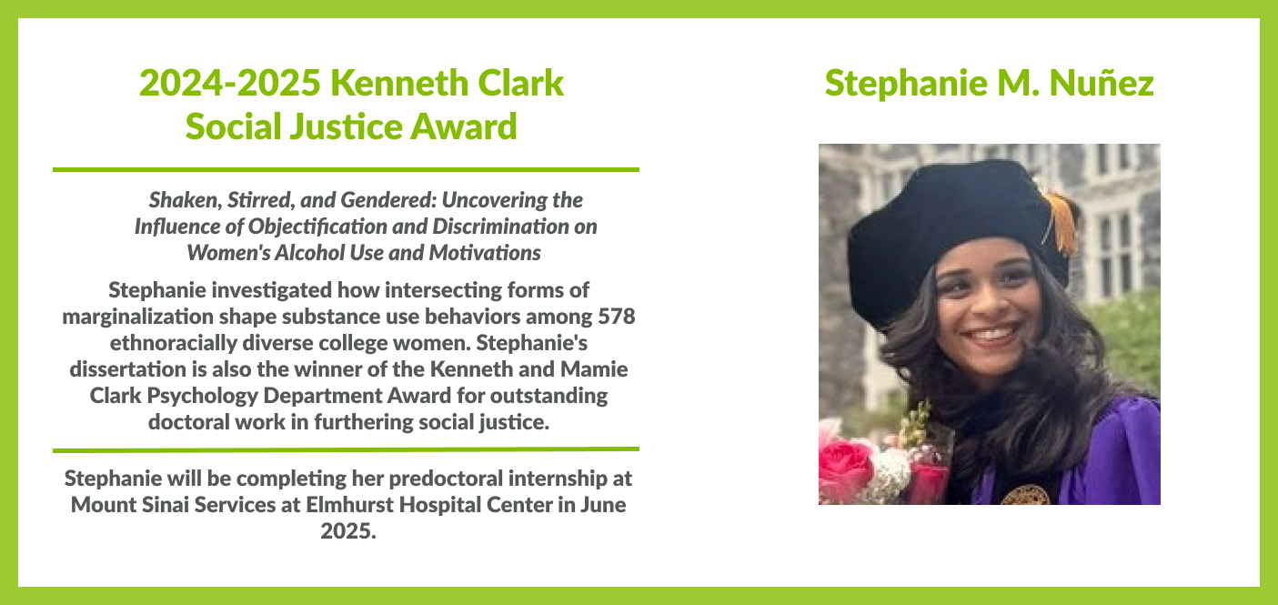 Stephanie M. Nunez is the winner of 2024-2025 Kenneth Clark Social Justice Award. In her dissertation titled "Shaken, Stirred, and Gendered: Uncovering the Influence of Objectification and Discrimination on Women's Alcohol Use and Motivations", Stephanie investigated how intersecting forms of marginalization shape substance use behaviors among 578 ethnoracially diverse college women. Stephanie will be completing her predoctoral internship at Mount Sinai Services at Elmhurst Hospital Center in June 2025.