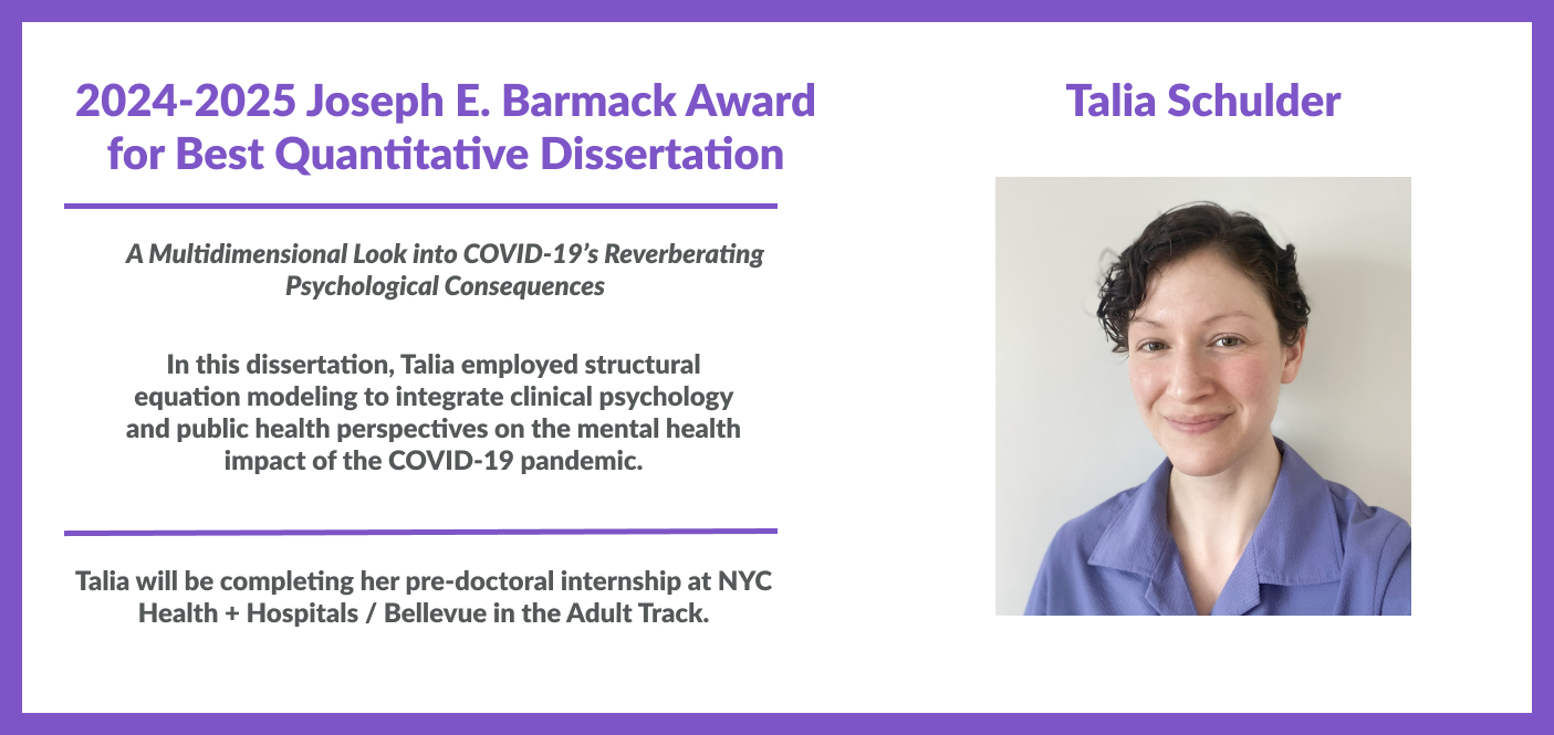 Talia Schulder is the winner of 2024-2025 Joseph E. Barmack Award for Best Quantitative Dissertation for her work titled "A Multidimensional Look into COVID-19’s Reverberating Psychological Consequences". In this dissertation, Talia employed structural equation modeling to integrate clinical psychology and public health perspectives on the mental health impact of the COVID-19 pandemic. Talia will be completing her pre-doctoral internship at NYC Health + Hospitals / Bellevue in the Adult Track.