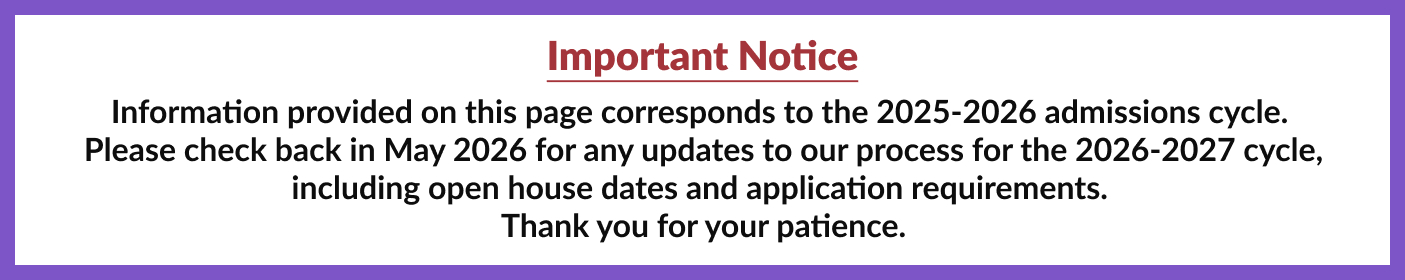 Important notice: Information provided on this page corresponds to the 2025-2026 admissions cycle. Please check back in May 2026 for any updates to our process for the 2026-2027 cycle, including open house dates and application requirements. Thank you for your patience.