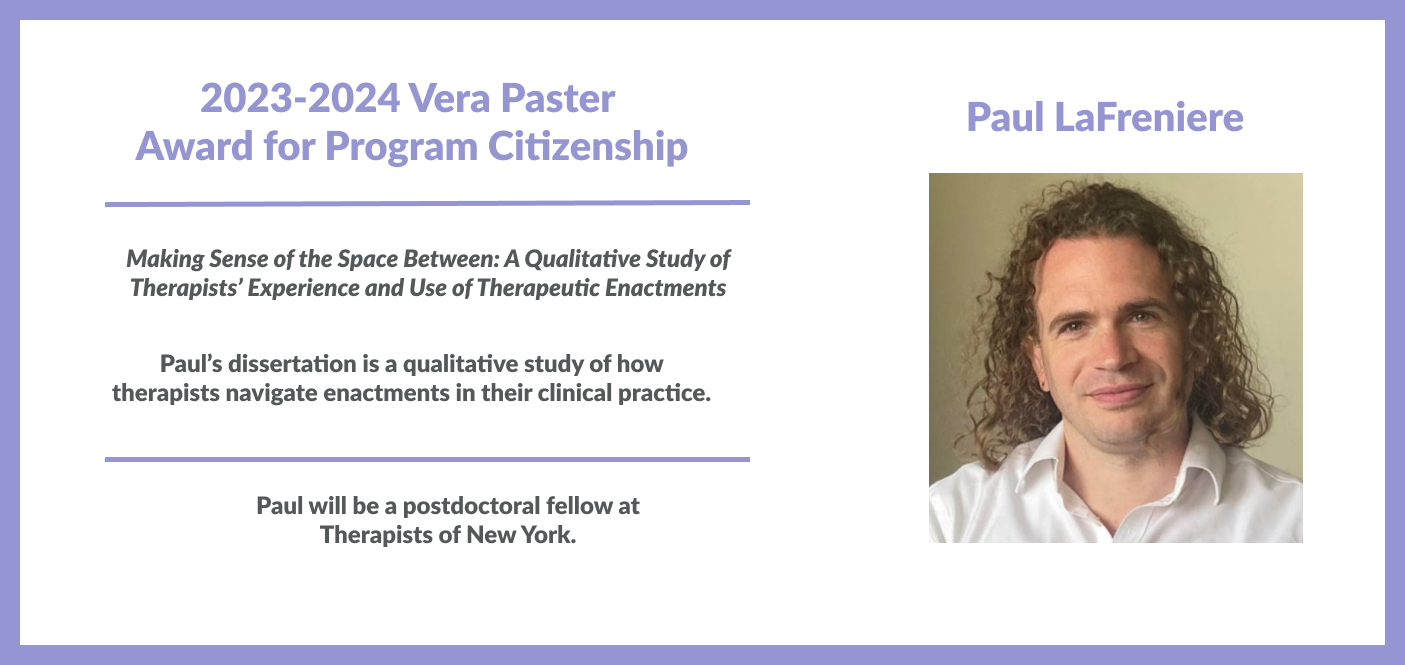 Paul LaFreniere won the 2023-2024 Vera Pastor Award for Program Citizenship Making Sense of the Space Between: a Qualitative Study of Therapists’ Experience and Use of Therapeutic Enactments, Paul is a postdoctoral fellow at Therapists at New York