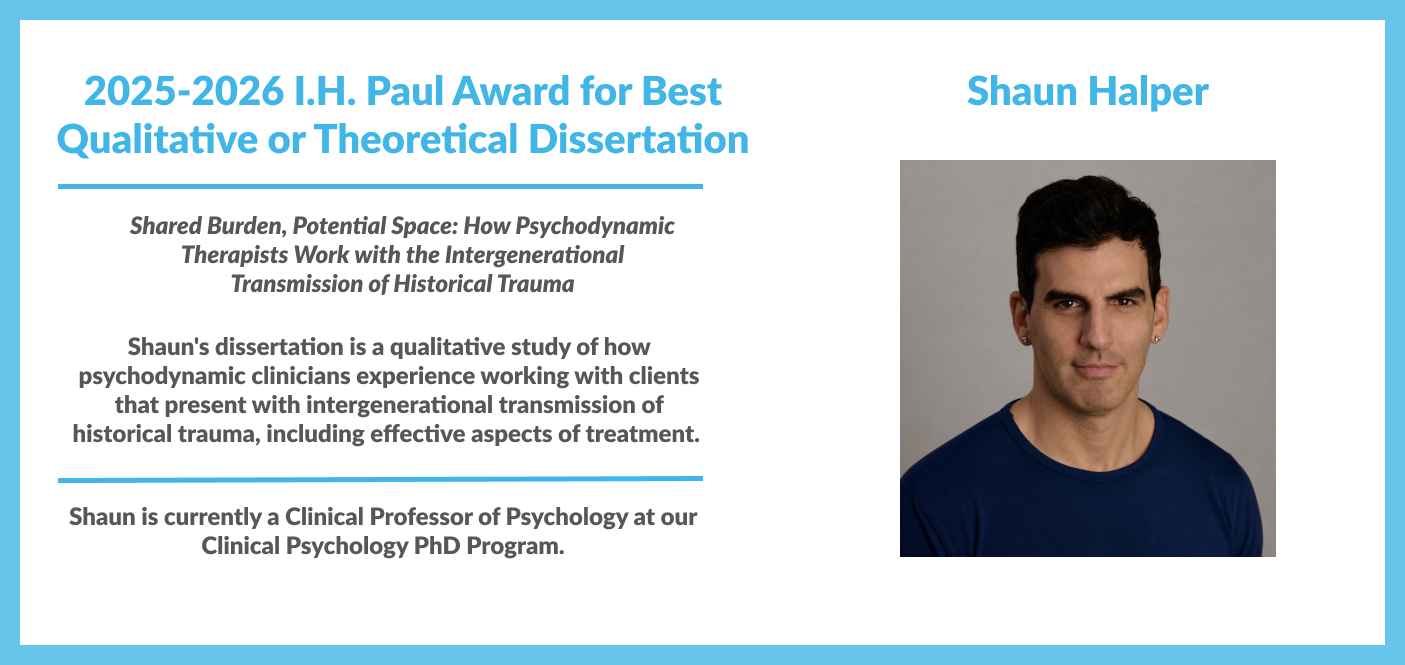 2025-2026 I.H. Paul Award for Best Qualitative or Theoretical Dissertation was awarded to Shaun Halper. In the study titled Shared Burden, Potential Space: How Psychodynamic Therapists Work with the Intergenerational Transmission of Historical Trauma. It is a qualitative study of how psychodynamic clinicians experience working with clients that present with intergenerational transmission of historical trauma, including effective aspects of treatment.&nbsp;Shaun is a Clinical Professor at our PhD program.