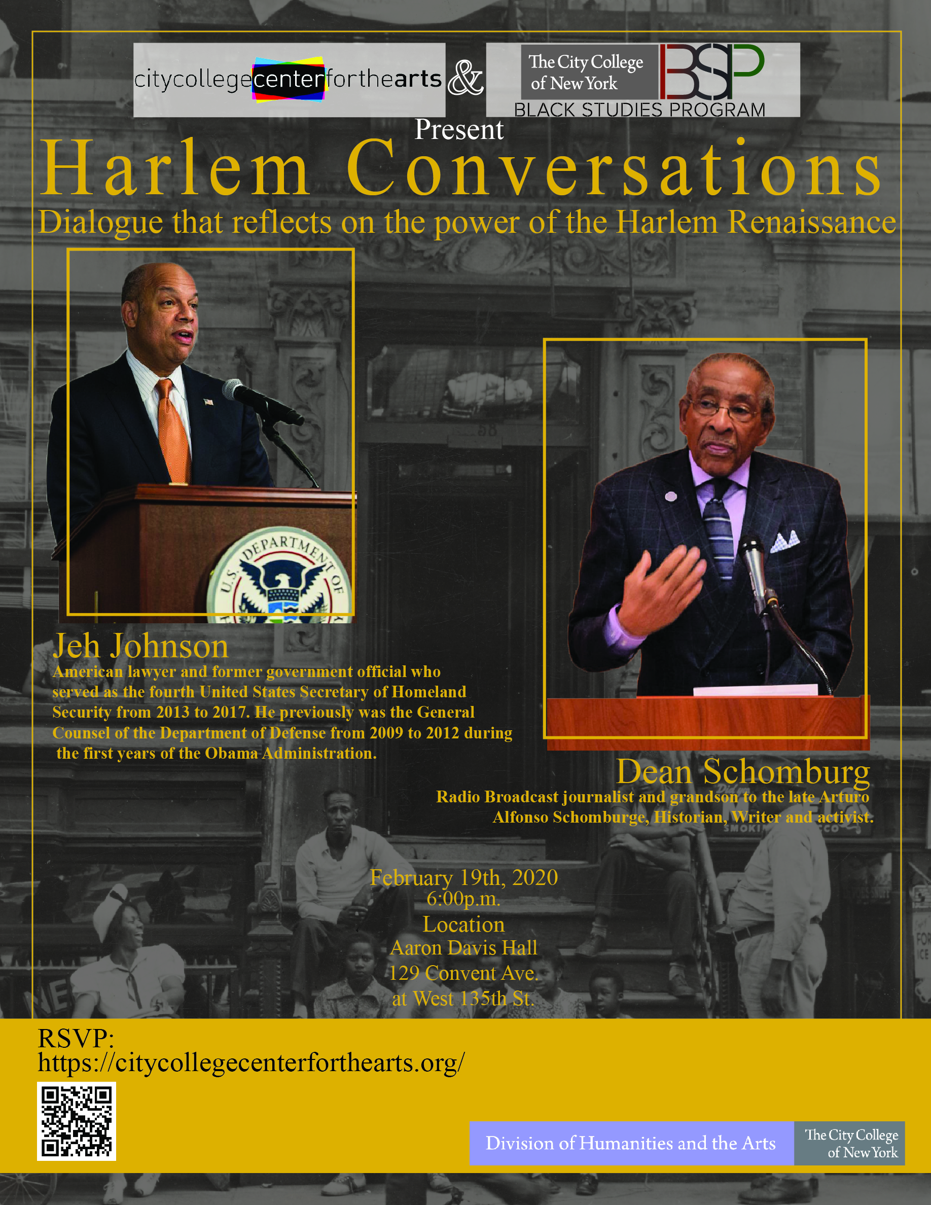 The City College center for the arts & Black Studies Program Present: Harlem Conversations - Dialogue that reflects on the power Harlem Renaissance. Speakers are - Jeb Johnson, American lawyer and former government official who  served as the fourth United States Secretary of Homeland  Security from 2013 to 2017. He previously was the General  Counsel of the Department of Defense from 2009 to 2012 during  the first years of the Obama Administration.. speaker 2 is Dean Schomburg, Radio Broadcast journalist and grandson to the late Arturo  Alfonso Schomburg, Historian, Writer and activist. the lecture is on February 19th, 2020 at 6:00PM At  Aaron Davis Hall 129 Convent Ave. at West 135th St...RSVP at   https://citycollegecenterforthearts.org/  . this event is co sponsored by the Humanities and the arts. 