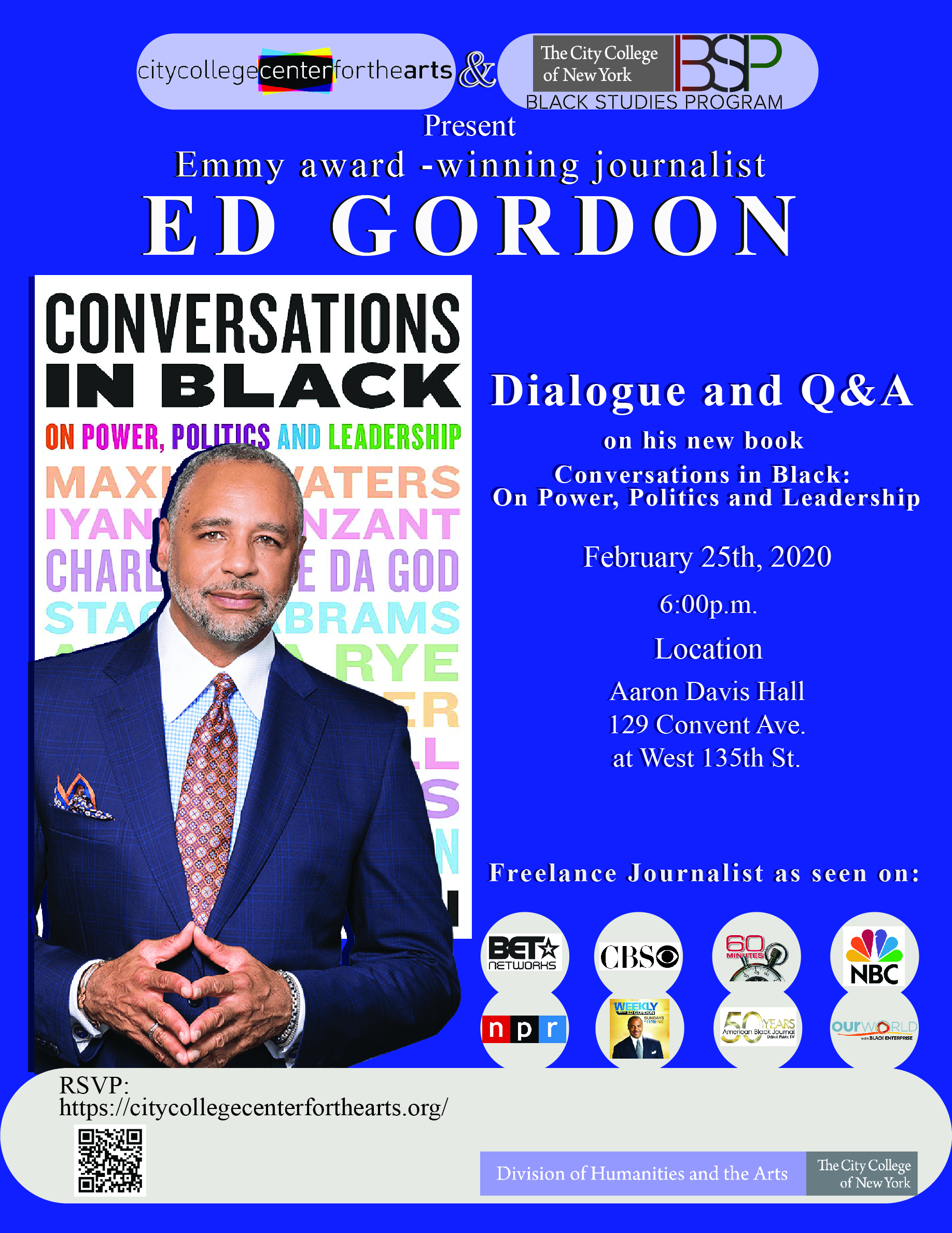 the City College Center for the arts and the Black Studies Program Present: Emmy award Winning Journalist: Ed gorden.  Dialogue and Q&A on his new book - Conversations in Black:  On Power, Politics and Leadership. February 25th, 2020 at 6:00PM. Location Aaron Davis Hall 129 Convent Ave. at West 135th St. Freelance journalist as seen on; BET, CBS, 60 Min, NBC, NPR, Today with Gorden, 50 Years Black Journal, and Our World. RSVP:  https://citycollegecenterforthearts.org/ . Co sponsored by the Humanities and the arts 