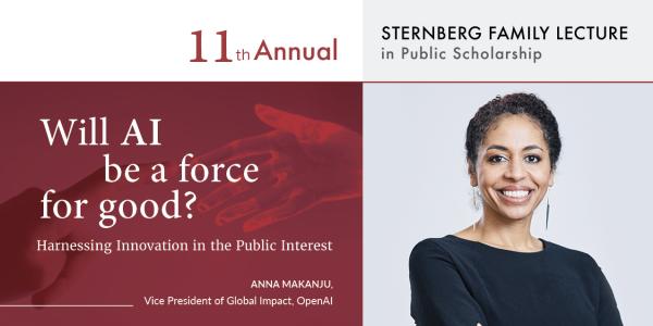 11th Annual Sternberg Family Lecture in Public Scholarship. Will AI Be a Force for Good? Harnessing Innovation in the Public Interest. Anna Makanju, Vice President of Global Impact, OpenAI.